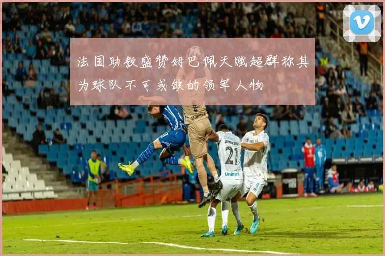法国助教盛赞姆巴佩天赋超群称其为球队不可或缺的领军人物