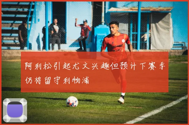 阿利松引起尤文兴趣但预计下赛季仍将留守利物浦