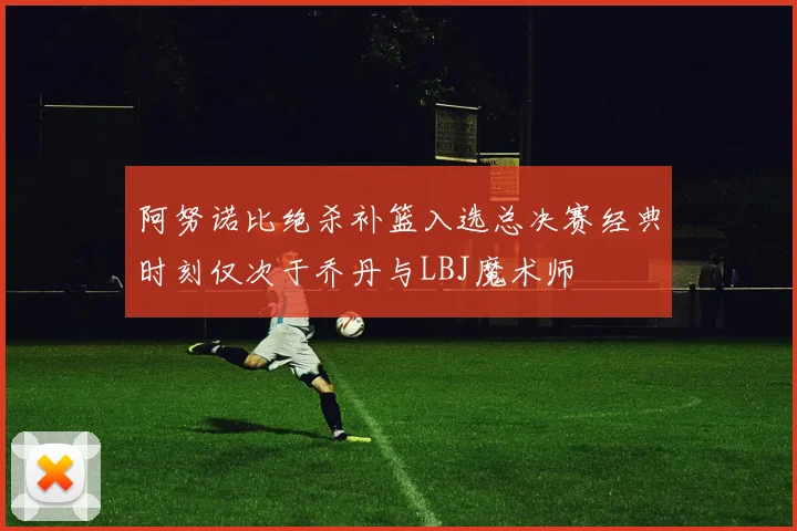阿努诺比绝杀补篮入选总决赛经典时刻仅次于乔丹与LBJ魔术师
