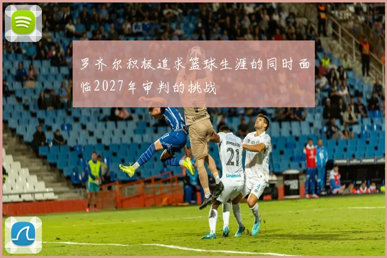 罗齐尔积极追求篮球生涯的同时面临2027年审判的挑战
