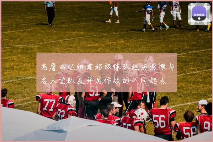 老詹回忆组建超级球队经历感慨与名人堂队友并肩作战的不同起点