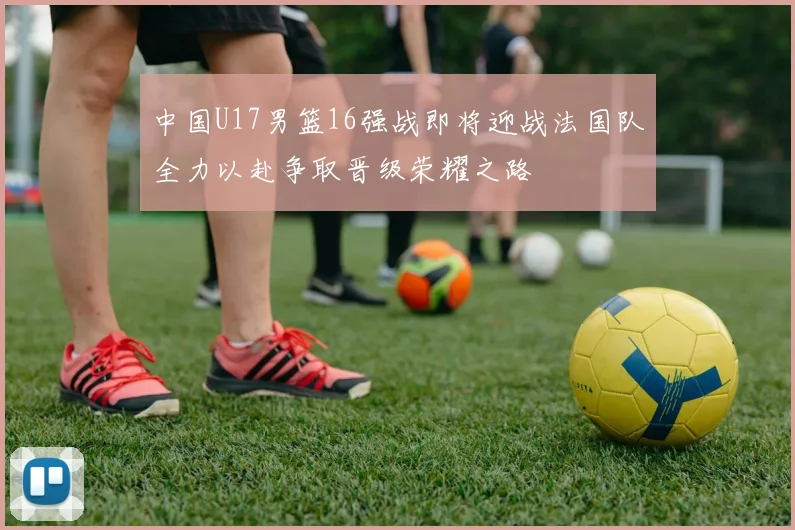 中国U17男篮16强战即将迎战法国队全力以赴争取晋级荣耀之路
