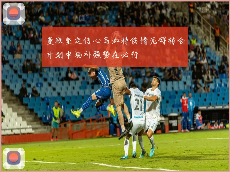 曼联坚定信心乌加特伤情无碍转会计划中场补强势在必行