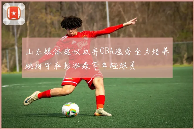 山东媒体建议放弃CBA选秀全力培养姚柯宇和彭泓森等年轻球员