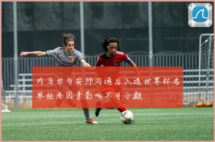 内马尔与安帅沟通后入选世界杯名单经济因素影响不可小觑
