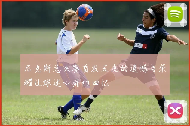 尼克斯总决赛首发五虎的遗憾与荣耀让球迷心痛的回忆
