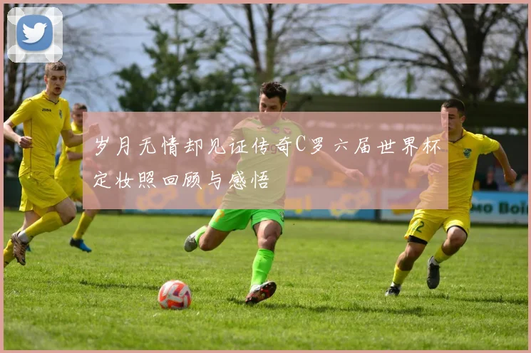 岁月无情却见证传奇C罗六届世界杯定妆照回顾与感悟