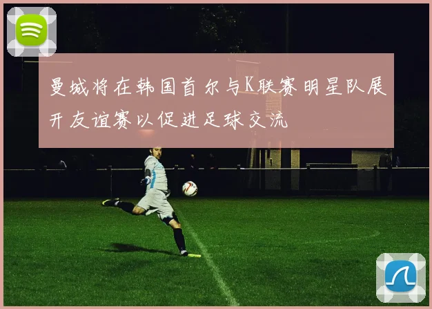 曼城将在韩国首尔与K联赛明星队展开友谊赛以促进足球交流