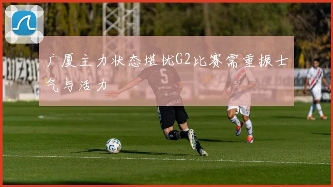 广厦主力状态堪忧G2比赛需重振士气与活力