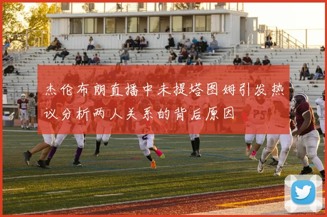 杰伦布朗直播中未提塔图姆引发热议分析两人关系的背后原因