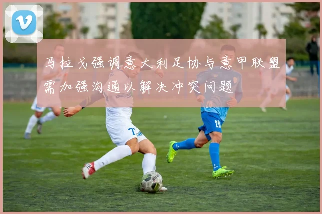 马拉戈强调意大利足协与意甲联盟需加强沟通以解决冲突问题
