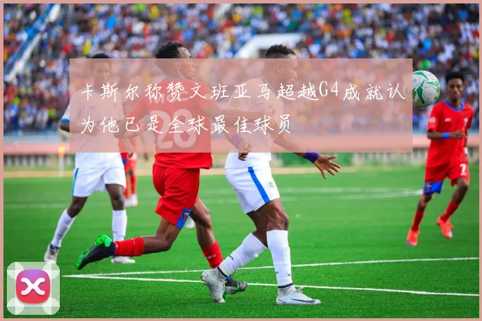 卡斯尔称赞文班亚马超越G4成就认为他已是全球最佳球员