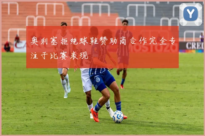 奥利塞拒绝球鞋赞助商合作完全专注于比赛表现