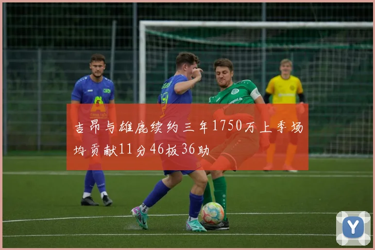 吉昂与雄鹿续约三年1750万上季场均贡献11分46板36助