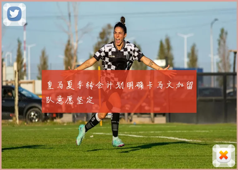 皇马夏季转会计划明确卡马文加留队意愿坚定