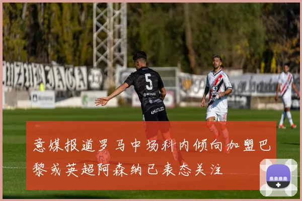 意媒报道罗马中场科内倾向加盟巴黎或英超阿森纳已表态关注